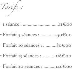 Tarifs :
- 1 séance : ..............................11€00
- Forfait 5 séances : ..............50€00
- Forfait 10 séances : ...........80€00
- Forfait 15 séances : ...........116€00
- Forfait 20 séances : ..........146€00
